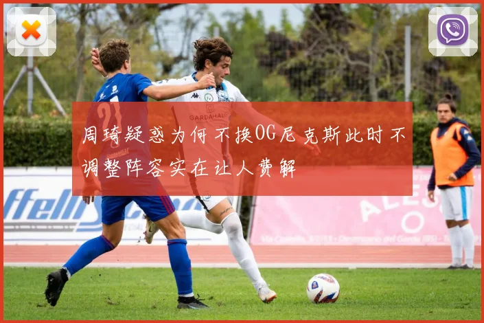 周琦疑惑为何不换OG尼克斯此时不调整阵容实在让人费解