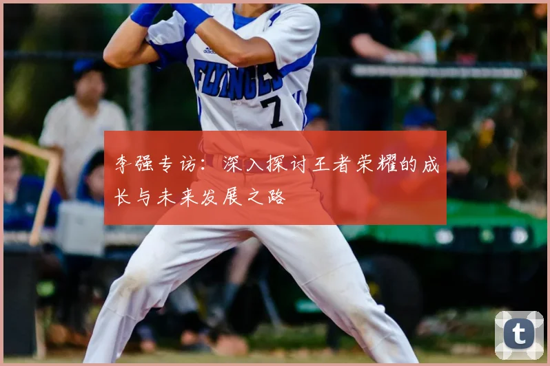李强专访:深入探讨王者荣耀的成长与未来发展之路