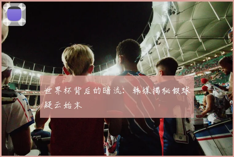 世界杯背后的暗流:韩媒揭秘假球疑云始末