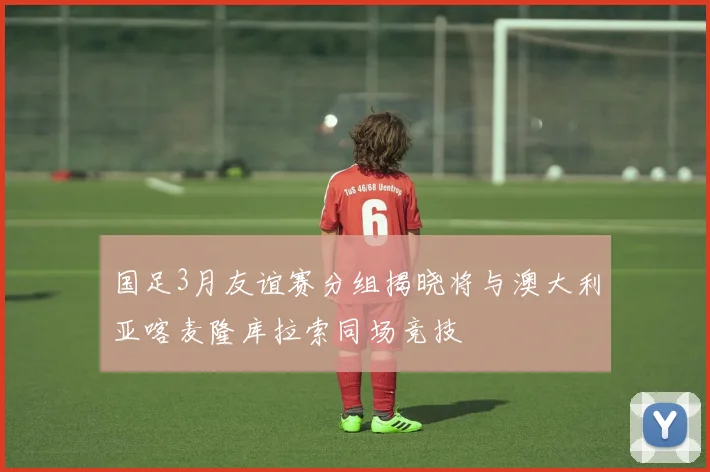 国足3月友谊赛分组揭晓将与澳大利亚喀麦隆库拉索同场竞技