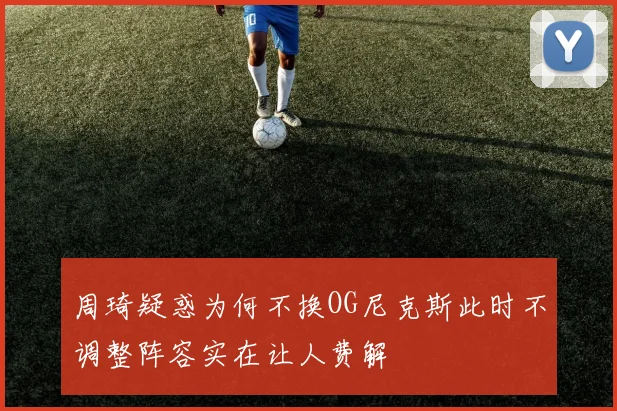 周琦疑惑为何不换OG尼克斯此时不调整阵容实在让人费解