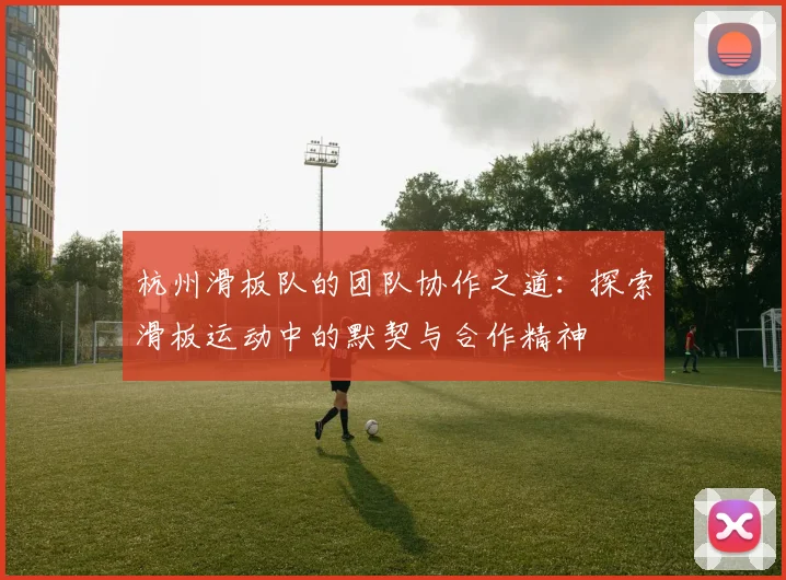 杭州滑板队的团队协作之道：探索滑板运动中的默契与合作精神
