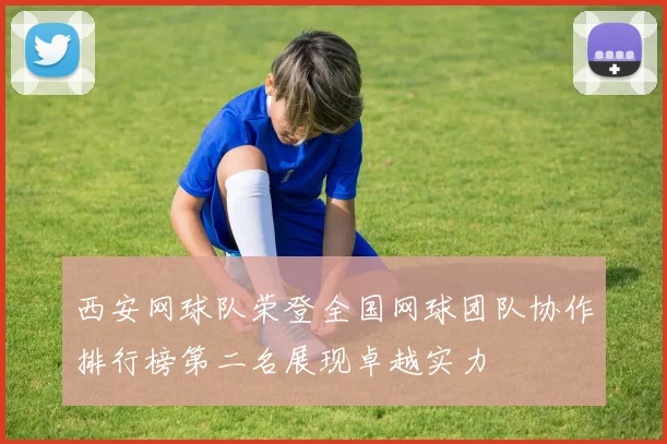 西安网球队荣登全国网球团队协作排行榜第二名展现卓越实力