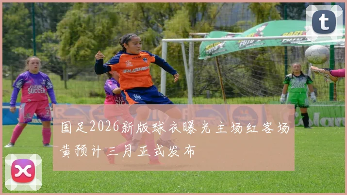 国足2026新版球衣曝光主场红客场黄预计三月正式发布