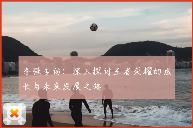 李强专访:深入探讨王者荣耀的成长与未来发展之路