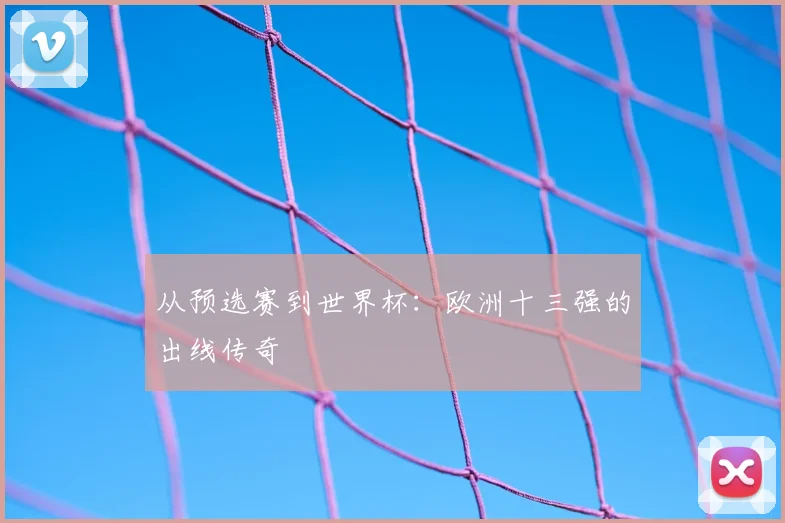 从预选赛到世界杯：欧洲十三强的出线传奇