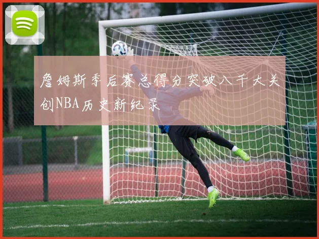 詹姆斯季后赛总得分突破八千大关创NBA历史新纪录