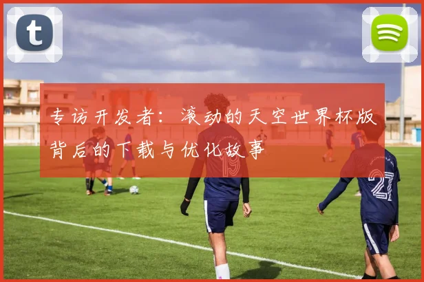 专访开发者：滚动的天空世界杯版背后的下载与优化故事