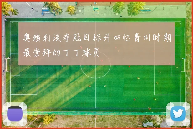 奥赖利谈夺冠目标并回忆青训时期最崇拜的丁丁球员