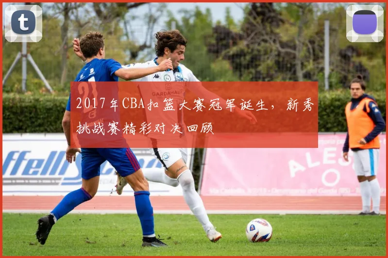 2017年CBA扣篮大赛冠军诞生,新秀挑战赛精彩对决回顾