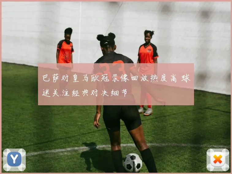 巴萨对皇马欧冠录像回放热度高 球迷关注经典对决细节