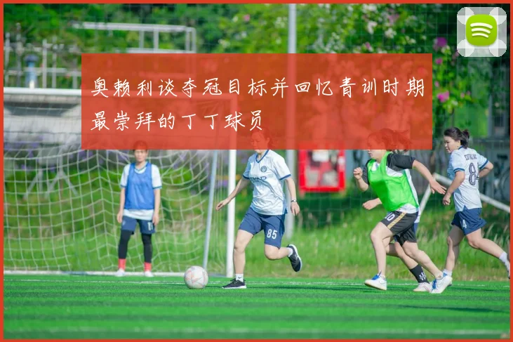奥赖利谈夺冠目标并回忆青训时期最崇拜的丁丁球员