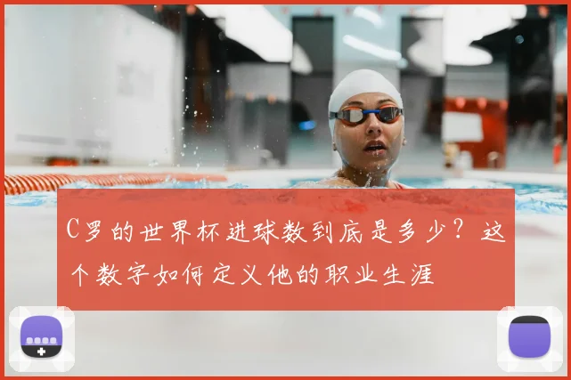 C罗的世界杯进球数到底是多少?这个数字如何定义他的职业生涯
