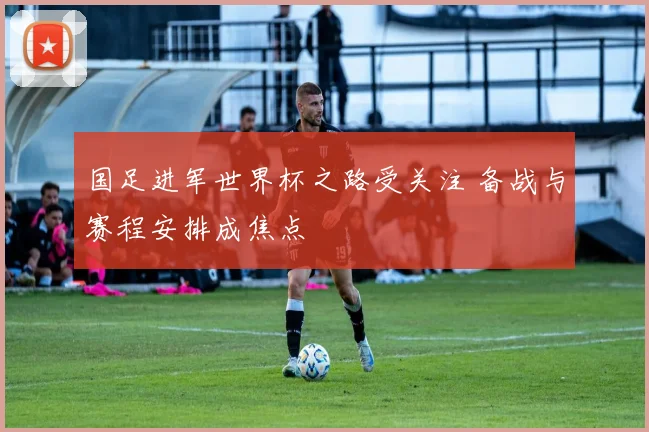 国足进军世界杯之路受关注 备战与赛程安排成焦点