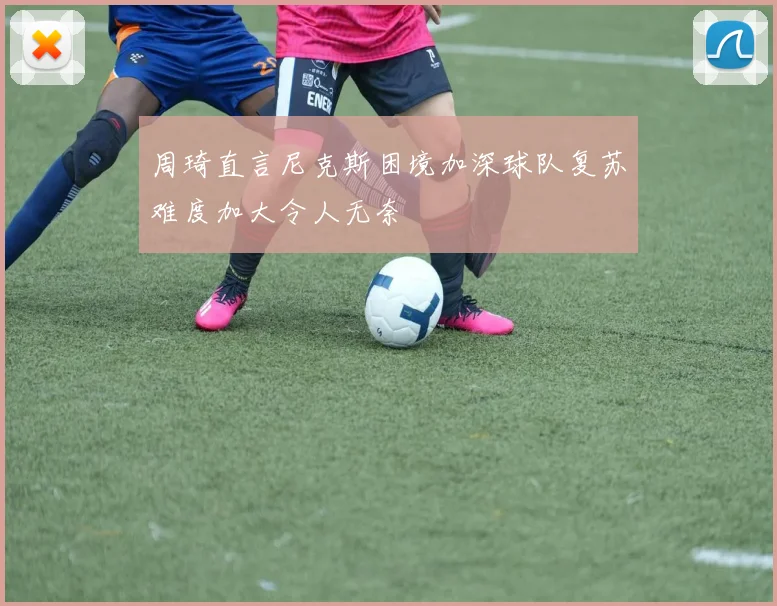 周琦直言尼克斯困境加深球队复苏难度加大令人无奈