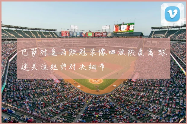 巴萨对皇马欧冠录像回放热度高 球迷关注经典对决细节