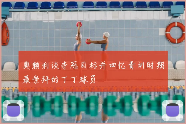 奥赖利谈夺冠目标并回忆青训时期最崇拜的丁丁球员
