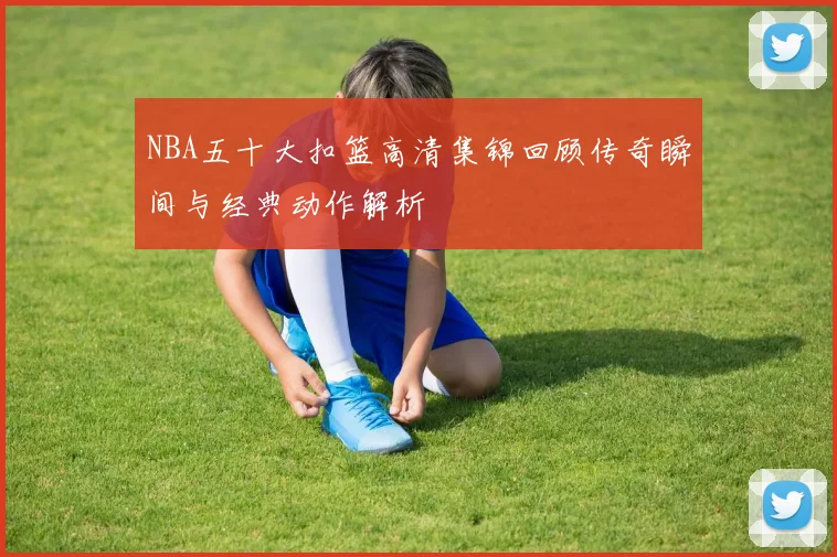 NBA五十大扣篮高清集锦回顾传奇瞬间与经典动作解析