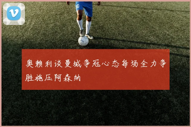 奥赖利谈曼城争冠心态每场全力争胜施压阿森纳