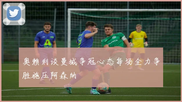 奥赖利谈曼城争冠心态每场全力争胜施压阿森纳