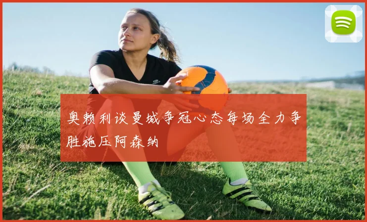 奥赖利谈曼城争冠心态每场全力争胜施压阿森纳