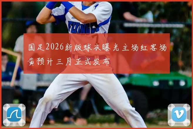 国足2026新版球衣曝光主场红客场黄预计三月正式发布