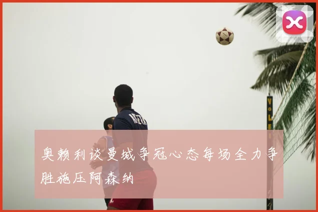 奥赖利谈曼城争冠心态每场全力争胜施压阿森纳