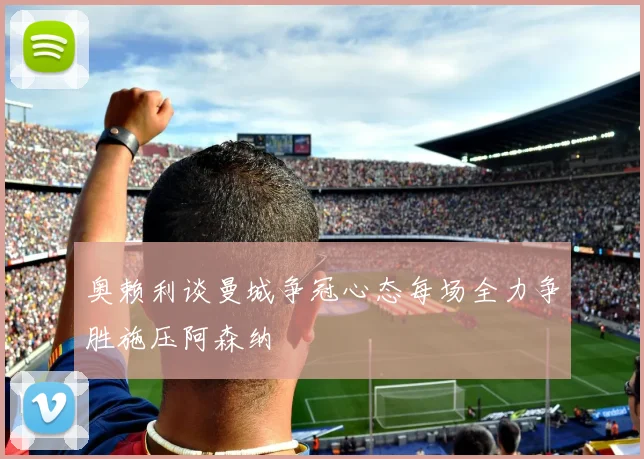奥赖利谈曼城争冠心态每场全力争胜施压阿森纳