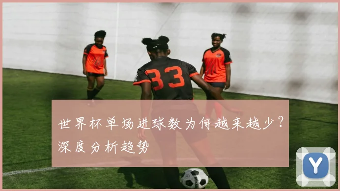 世界杯单场进球数为何越来越少?深度分析趋势