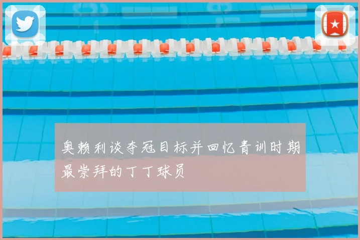 奥赖利谈夺冠目标并回忆青训时期最崇拜的丁丁球员