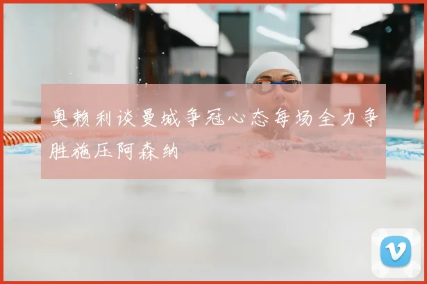 奥赖利谈曼城争冠心态每场全力争胜施压阿森纳