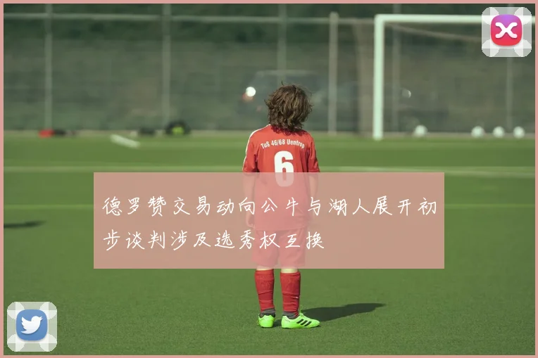 德罗赞交易动向公牛与湖人展开初步谈判涉及选秀权互换