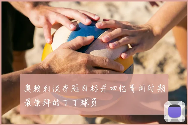 奥赖利谈夺冠目标并回忆青训时期最崇拜的丁丁球员