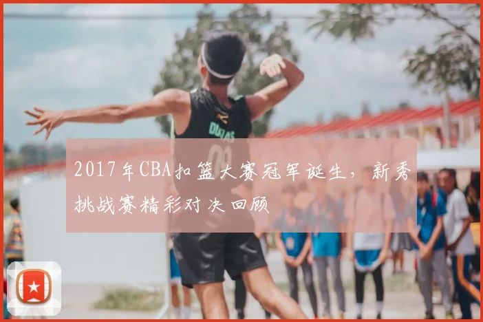 2017年CBA扣篮大赛冠军诞生，新秀挑战赛精彩对决回顾