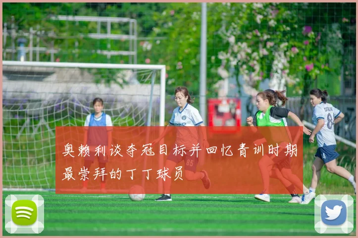 奥赖利谈夺冠目标并回忆青训时期最崇拜的丁丁球员