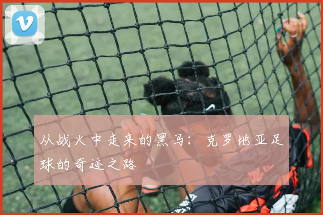 从战火中走来的黑马：克罗地亚足球的奇迹之路