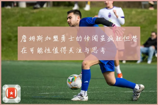 詹姆斯加盟勇士的传闻虽疯狂但潜在可能性值得关注与思考