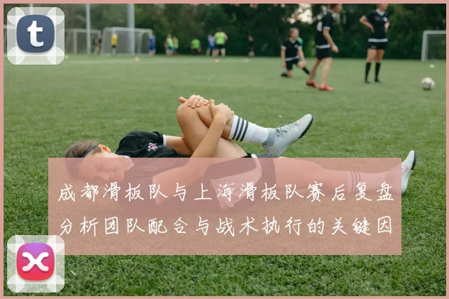 成都滑板队与上海滑板队赛后复盘分析团队配合与战术执行的关键因素