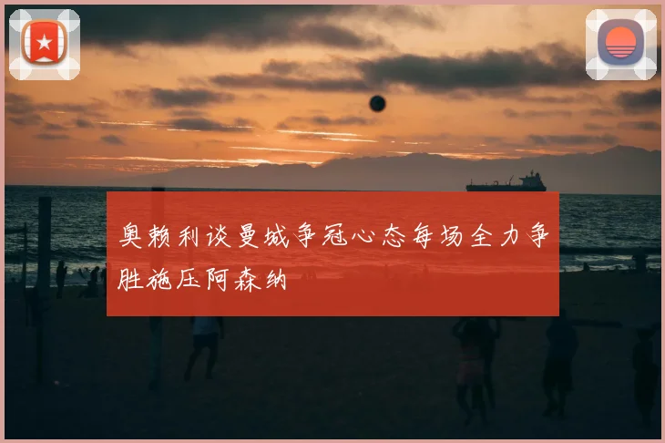 奥赖利谈曼城争冠心态每场全力争胜施压阿森纳