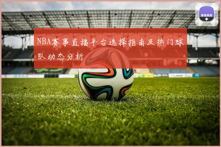 NBA赛事直播平台选择指南及热门球队动态分析