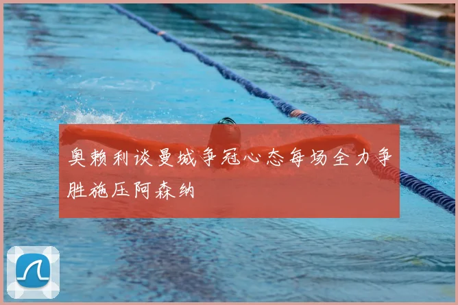 奥赖利谈曼城争冠心态每场全力争胜施压阿森纳