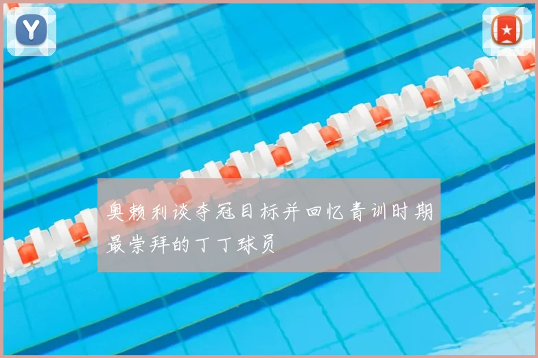 奥赖利谈夺冠目标并回忆青训时期最崇拜的丁丁球员