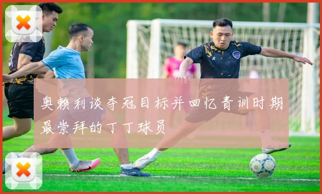奥赖利谈夺冠目标并回忆青训时期最崇拜的丁丁球员