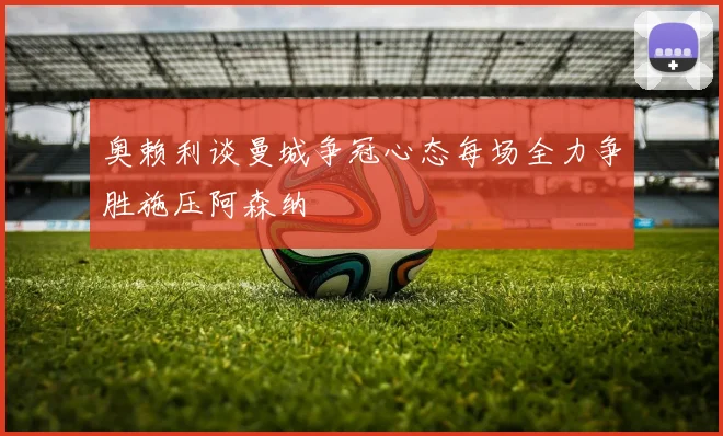 奥赖利谈曼城争冠心态每场全力争胜施压阿森纳