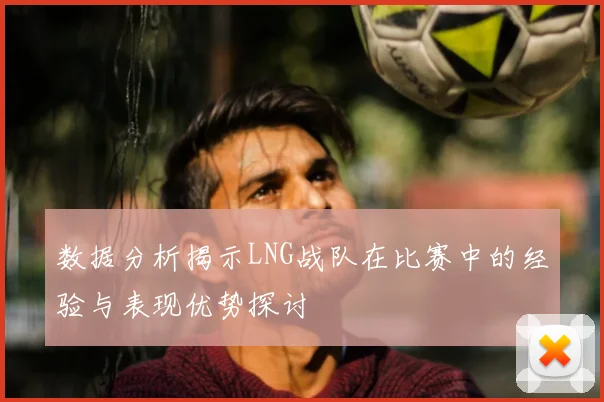 数据分析揭示LNG战队在比赛中的经验与表现优势探讨