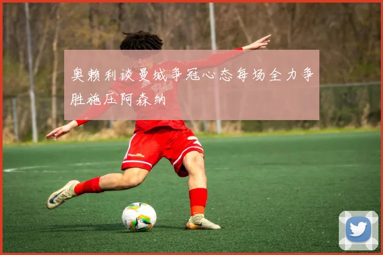 奥赖利谈曼城争冠心态每场全力争胜施压阿森纳