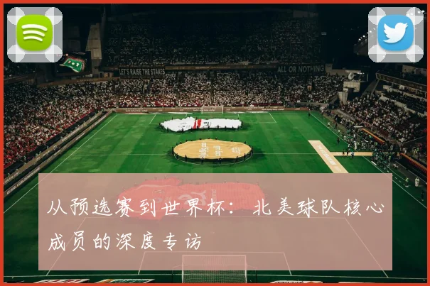 从预选赛到世界杯：北美球队核心成员的深度专访