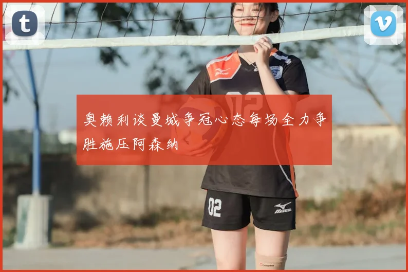 奥赖利谈曼城争冠心态每场全力争胜施压阿森纳