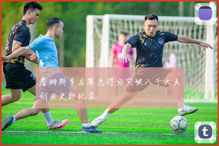 詹姆斯季后赛总得分突破八千大关创历史新纪录