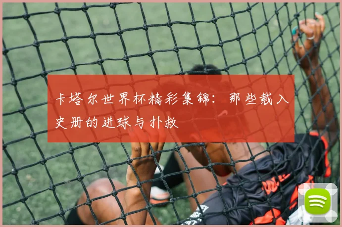卡塔尔世界杯精彩集锦：那些载入史册的进球与扑救